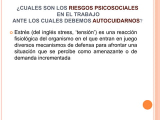  Estrés (del inglés stress, ‘tensión’) es una reacción
fisiológica del organismo en el que entran en juego
diversos mecanismos de defensa para afrontar una
situación que se percibe como amenazante o de
demanda incrementada
¿CUALES SON LOS RIESGOS PSICOSOCIALES
EN EL TRABAJO
ANTE LOS CUALES DEBEMOS AUTOCUIDARNOS?
 