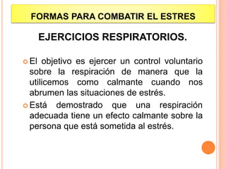 FORMAS PARA COMBATIR EL ESTRES
EJERCICIOS RESPIRATORIOS.
 El objetivo es ejercer un control voluntario
sobre la respiración de manera que la
utilicemos como calmante cuando nos
abrumen las situaciones de estrés.
 Está demostrado que una respiración
adecuada tiene un efecto calmante sobre la
persona que está sometida al estrés.
 
