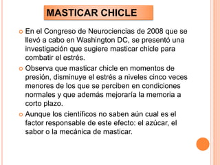  En el Congreso de Neurociencias de 2008 que se
llevó a cabo en Washington DC, se presentó una
investigación que sugiere masticar chicle para
combatir el estrés.
 Observa que masticar chicle en momentos de
presión, disminuye el estrés a niveles cinco veces
menores de los que se perciben en condiciones
normales y que además mejoraría la memoria a
corto plazo.
 Aunque los científicos no saben aún cual es el
factor responsable de este efecto: el azúcar, el
sabor o la mecánica de masticar.
MASTICAR CHICLE
 