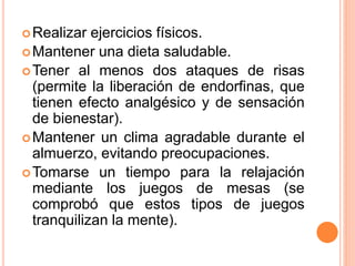 Realizar ejercicios físicos.
Mantener una dieta saludable.
Tener al menos dos ataques de risas
(permite la liberación de endorfinas, que
tienen efecto analgésico y de sensación
de bienestar).
Mantener un clima agradable durante el
almuerzo, evitando preocupaciones.
Tomarse un tiempo para la relajación
mediante los juegos de mesas (se
comprobó que estos tipos de juegos
tranquilizan la mente).
 