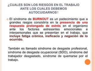  El síndrome de BURNOUT es un padecimiento que a
grandes rasgos consistiría en la presencia de una
respuesta prolongada de estrés en el organismo
ante los factores estresantes emocionales e
interpersonales que se presentan en el trabajo, que
incluye fatiga crónica, ineficacia y negación de lo
ocurrido.
¿CUALES SON LOS RIESGOS EN EL TRABAJO
ANTE LOS CUALES DEBEMOS
AUTOCUIDARNOS?
También es llamado síndrome de desgaste profesional,
síndrome de desgaste ocupacional (SDO), síndrome del
trabajador desgastado, síndrome de quemarse por el
trabajo.
 