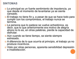 SINTOMAS
 Lo principal es un fuerte sentimiento de impotencia, ya
que desde el momento de levantarse ya se siente
cansado.
 El trabajo no tiene fin y, a pesar de que se hace todo para
cumplir con los compromisos, el trabajo nunca se
termina.
 La persona que lo padece se vuelve anhedónica, es
decir, que lo que anteriormente era motivo de alegría
ahora no lo es, en otras palabras, pierde la capacidad de
disfrutar.
 Aún cuando se tiene tiempo, se siente siempre
estresado.
 A diferencia de lo que ocurría al principio, el trabajo ya no
produce incentivos.
 Visto por otras personas, aparenta sensibilidad depresión
e insatisfacción.
 