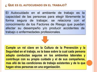 Cumple un rol clave en la Cultura de la Prevención y la
Seguridad en el trabajo, es la base sobre la cual cada persona
adopta conductas seguras en los ambientes laborales y
contribuye con su propio cuidado y el de sus compañeros,
mas allá de las condiciones de trabajo existentes y de lo que
hagan otras personas en una organización.
¿ QUE ES EL AUTOCUIDADO EN EL TRABAJO?
El Autocuidado en el ambiente de trabajo es la
capacidad de las personas para elegir libremente la
forma segura de trabajar, se relaciona con el
conocimiento de los Factores de Riesgo que puedan
afectar su desempeño y/o producir accidentes de
trabajo o enfermedades profesionales.
 