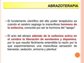 ABRAZOTERAPIA
 El fundamento científico del alto poder terapéutico es
cuando el cerebro segrega la maravillosa hormona de
la oxitocina, conocida por ser la hormona del "apego".
 El acto del abrazo además de la oxitocina activa en
el cerebro la liberación de serotonina y dopamina,
por lo que resulta fácilmente entendible la razón por la
que experimentamos una maravillosa sensación de
bienestar, sedación, armonía y plenitud
 