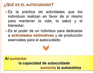  Es la práctica de actividades que los
individuos realizan en favor de sí mismo
para mantener la vida, la salud y el
bienestar.
 Es el poder de un individuo para dedicarse
a actividades estimativas y de producción
esenciales para el autocuidado.
¿QUÉ ES EL AUTOCUIDADO?
Al aumentar
la capacidad de autocuidado
aumenta la autoestima
 