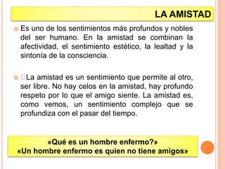 LA AMISTAD
 Es uno de los sentimientos más profundos y nobles
del ser humano. En la amistad se combinan la
afectividad, el sentimiento estético, la lealtad y la
sintonía de la consciencia.
 La amistad es un sentimiento que permite al otro,
ser libre. No hay celos en la amistad, hay profundo
respeto por lo que el amigo siente. La amistad es,
como vemos, un sentimiento complejo que se
profundiza con el pasar del tiempo.
«Qué es un hombre enfermo?»
«Un hombre enfermo es quien no tiene amigos»
 