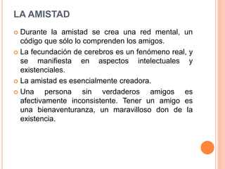  Durante la amistad se crea una red mental, un
código que sólo lo comprenden los amigos.
 La fecundación de cerebros es un fenómeno real, y
se manifiesta en aspectos intelectuales y
existenciales.
 La amistad es esencialmente creadora.
 Una persona sin verdaderos amigos es
afectivamente inconsistente. Tener un amigo es
una bienaventuranza, un maravilloso don de la
existencia.
LA AMISTAD
 