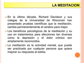 LA MEDITACION
 En la última década, Richard Davidson y sus
colegas de la Universidad de Wisconsin han
presentado pruebas científicas que la meditación,
cambia permanentemente el cerebro para mejor.
 Los beneficios psicológicos de la meditación y su
uso en tratamientos para afecciones tan diversas
como la depresión y el dolor crónico son
ampliamente reconocidos.
 La meditación es la actividad mental, que puede
ser practicada por cualquier persona que quiera
mejorar su respuesta al estrés.
 