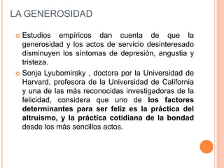  Estudios empíricos dan cuenta de que la
generosidad y los actos de servicio desinteresado
disminuyen los síntomas de depresión, angustia y
tristeza.
 Sonja Lyubomirsky , doctora por la Universidad de
Harvard, profesora de la Universidad de California
y una de las más reconocidas investigadoras de la
felicidad, considera que uno de los factores
determinantes para ser feliz es la práctica del
altruismo, y la práctica cotidiana de la bondad
desde los más sencillos actos.
LA GENEROSIDAD
 