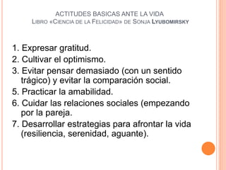 ACTITUDES BASICAS ANTE LA VIDA
LIBRO «CIENCIA DE LA FELICIDAD» DE SONJA LYUBOMIRSKY
1. Expresar gratitud.
2. Cultivar el optimismo.
3. Evitar pensar demasiado (con un sentido
trágico) y evitar la comparación social.
5. Practicar la amabilidad.
6. Cuidar las relaciones sociales (empezando
por la pareja.
7. Desarrollar estrategias para afrontar la vida
(resiliencia, serenidad, aguante).
 