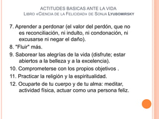 7. Aprender a perdonar (el valor del perdón, que no
es reconciliación, ni indulto, ni condonación, ni
excusarse ni negar el daño).
8. "Fluir" más.
9. Saborear las alegrías de la vida (disfrute; estar
abiertos a la belleza y a la excelencia).
10. Comprometerse con los propios objetivos .
11. Practicar la religión y la espiritualidad.
12. Ocuparte de tu cuerpo y de tu alma: meditar,
actividad física, actuar como una persona feliz.
ACTITUDES BASICAS ANTE LA VIDA
LIBRO «CIENCIA DE LA FELICIDAD» DE SONJA LYUBOMIRSKY
 