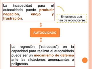 AUTOCUIDADO
La incapacidad para el
autocuidado puede producir
negación, enojo y
frustración.
Emociones que
han de reconocerse.
La regresión (“retroceso”) en la
capacidad para realizar el autocuidado
puede ser un mecanismo de defensa
ante las situaciones amenazantes o
peligrosas.
 