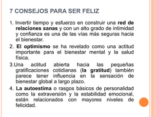 7 CONSEJOS PARA SER FELIZ
1. Invertir tiempo y esfuerzo en construir una red de
relaciones sanas y con un alto grado de intimidad
y confianza es una de las vías más seguras hacia
el bienestar.
2. El optimismo se ha revelado como una actitud
importante para el bienestar mental y la salud
física.
3.Una actitud abierta hacia las pequeñas
gratificaciones cotidianas (la gratitud) también
parece tener influencia en la sensación de
bienestar global a largo plazo.
4. La autoestima o rasgos básicos de personalidad
como la extraversión y la estabilidad emocional,
están relacionados con mayores niveles de
felicidad.
 