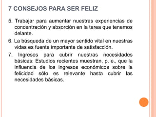 7 CONSEJOS PARA SER FELIZ
5. Trabajar para aumentar nuestras experiencias de
concentración y absorción en la tarea que tenemos
delante.
6. La búsqueda de un mayor sentido vital en nuestras
vidas es fuente importante de satisfacción.
7. Ingresos para cubrir nuestras necesidades
básicas: Estudios recientes muestran, p. e., que la
influencia de los ingresos económicos sobre la
felicidad sólo es relevante hasta cubrir las
necesidades básicas.
 