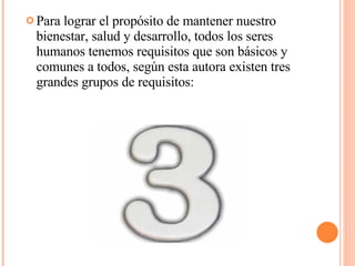 Para lograr el propósito de mantener nuestro bienestar, salud y desarrollo, todos los seres humanos tenemos requisitos que son básicos y comunes a todos, según esta autora existen tres grandes grupos de requisitos: