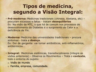 Tipos de medicina,
      segundo a Visão Integral:
• Pré-moderna: Medicinas tradicionais (chinesa, tibetana, etc) –
  procuram excessos e faltas - tratam desequilíbrios
  Ex: Na visão da MTC, o que há de comum nos processos de
  desenvolvimento do Diabetes é o surgimento de Calor e a
  deficiência de Yin.

• Moderna: Medicina das universidades tradicionais – procura
  sintomas - trata a doença.
  Ex: Dor de garganta: vai tomar antibióticos, anti-inflamatórios,
  antitérmicos...

• Integral: Medicinas sistêmicas, transdisciplinares (integra as
  visões anteriores) - Observa os Movimentos – Trata o contexto,
  todo o entorno do sujeito:
  o Visão de mundo
  o Família, empresa, comunidade.
 