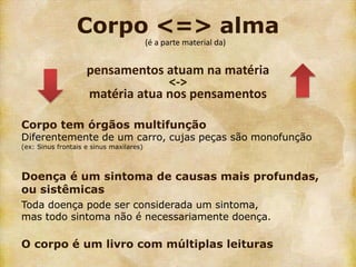 Corpo <=> alma
                                         (é a parte material da)


                    pensamentos atuam na matéria
                                 <->
                    matéria atua nos pensamentos

Corpo tem órgãos multifunção
Diferentemente de um carro, cujas peças são monofunção
(ex: Sinus frontais e sinus maxilares)



Doença é um sintoma de causas mais profundas,
ou sistêmicas
Toda doença pode ser considerada um sintoma,
mas todo sintoma não é necessariamente doença.

O corpo é um livro com múltiplas leituras
 