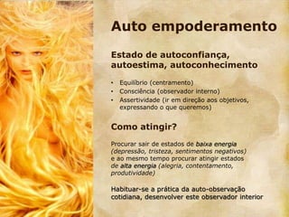 Auto empoderamento
Estado de autoconfiança,
autoestima, autoconhecimento

•   Equilíbrio (centramento)
•   Consciência (observador interno)
•   Assertividade (ir em direção aos objetivos,
    expressando o que queremos)


Como atingir?
Procurar sair de estados de baixa energia
(depressão, tristeza, sentimentos negativos)
e ao mesmo tempo procurar atingir estados
de alta energia (alegria, contentamento,
produtividade)

Habituar-se a prática da auto-observação
cotidiana, desenvolver este observador interior
 