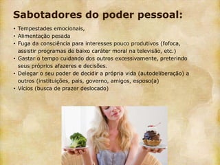 Sabotadores do poder pessoal:
• Tempestades emocionais,
• Alimentação pesada
• Fuga da consciência para interesses pouco produtivos (fofoca,
  assistir programas de baixo caráter moral na televisão, etc.)
• Gastar o tempo cuidando dos outros excessivamente, preterindo
  seus próprios afazeres e decisões.
• Delegar o seu poder de decidir a própria vida (autodeliberação) a
  outros (instituições, pais, governo, amigos, esposo(a)
• Vícios (busca de prazer deslocado)
 