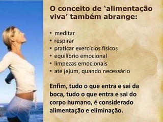O conceito de „alimentação
viva‟ também abrange:

•   meditar
•   respirar
•   praticar exercícios físicos
•   equilíbrio emocional
•   limpezas emocionais
•   até jejum, quando necessário

Enfim, tudo o que entra e sai da
boca, tudo o que entra e sai do
corpo humano, é considerado
alimentação e eliminação.
 