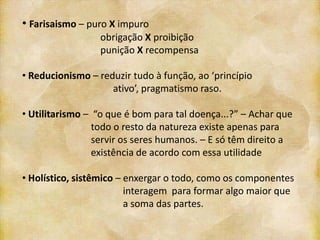 • Farisaismo – puro X impuro
                  obrigação X proibição
                  punição X recompensa

• Reducionismo – reduzir tudo à função, ao ‘princípio
                    ativo’, pragmatismo raso.

• Utilitarismo – “o que é bom para tal doença...?” – Achar que
                 todo o resto da natureza existe apenas para
                 servir os seres humanos. – E só têm direito a
                 existência de acordo com essa utilidade

• Holístico, sistêmico – enxergar o todo, como os componentes
                         interagem para formar algo maior que
                         a soma das partes.
 