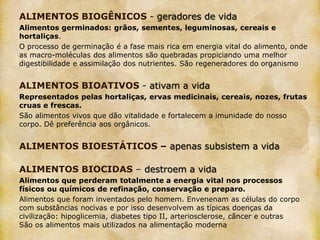 ALIMENTOS BIOGÊNICOS - geradores de vida
Alimentos germinados: grãos, sementes, leguminosas, cereais e
hortaliças.
O processo de germinação é a fase mais rica em energia vital do alimento, onde
as macro-moléculas dos alimentos são quebradas propiciando uma melhor
digestibilidade e assimilação dos nutrientes. São regeneradores do organismo


ALIMENTOS BIOATIVOS - ativam a vida
Representados pelas hortaliças, ervas medicinais, cereais, nozes, frutas
cruas e frescas.
São alimentos vivos que dão vitalidade e fortalecem a imunidade do nosso
corpo. Dê preferência aos orgânicos.


ALIMENTOS BIOESTÁTICOS – apenas subsistem a vida

ALIMENTOS BIOCIDAS – destroem a vida
Alimentos que perderam totalmente a energia vital nos processos
físicos ou químicos de refinação, conservação e preparo.
Alimentos que foram inventados pelo homem. Envenenam as células do corpo
com substâncias nocivas e por isso desenvolvem as típicas doenças da
civilização: hipoglicemia, diabetes tipo II, arteriosclerose, câncer e outras
São os alimentos mais utilizados na alimentação moderna
 