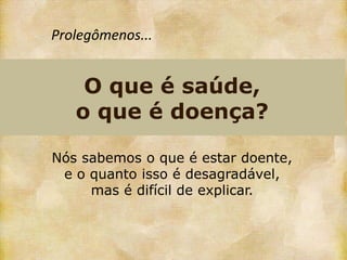 Prolegômenos...


    O que é saúde,
   o que é doença?

Nós sabemos o que é estar doente,
 e o quanto isso é desagradável,
     mas é difícil de explicar.
 