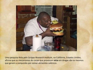 Uma pesquisa feita pelo Scripps Research Institute, na Califórnia, Estados Unidos,
afirma que os mecanismos do corpo que provocam vício em drogas são os mesmos
que geram a compulsão por comer alimentos calóricos.
 