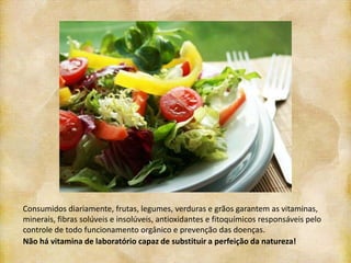 Consumidos diariamente, frutas, legumes, verduras e grãos garantem as vitaminas,
minerais, fibras solúveis e insolúveis, antioxidantes e fitoquímicos responsáveis pelo
controle de todo funcionamento orgânico e prevenção das doenças.
Não há vitamina de laboratório capaz de substituir a perfeição da natureza!
 