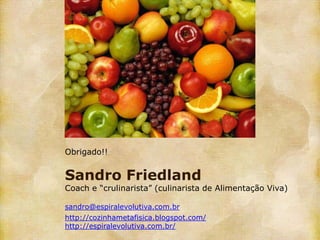 Obrigado!!


Sandro Friedland
Coach e “crulinarista” (culinarista de Alimentação Viva)

sandro@espiralevolutiva.com.br
http://cozinhametafisica.blogspot.com/
http://espiralevolutiva.com.br/
 