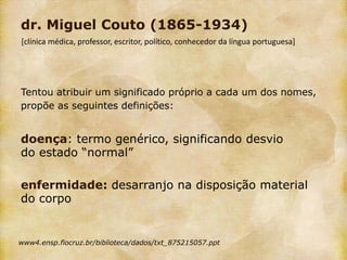 dr. Miguel Couto (1865-1934)
[clínica médica, professor, escritor, político, conhecedor da língua portuguesa]




Tentou atribuir um significado próprio a cada um dos nomes,
propõe as seguintes definições:


doença: termo genérico, significando desvio
do estado “normal”

enfermidade: desarranjo na disposição material
do corpo


www4.ensp.fiocruz.br/biblioteca/dados/txt_875215057.ppt
 
