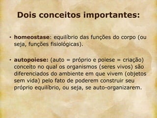 Dois conceitos importantes:

• homeostase: equilíbrio das funções do corpo (ou
  seja, funções fisiológicas).

• autopoiese: (auto = próprio e poiese = criação)
  conceito no qual os organismos (seres vivos) são
  diferenciados do ambiente em que vivem (objetos
  sem vida) pelo fato de poderem construir seu
  próprio equilíbrio, ou seja, se auto-organizarem.
 