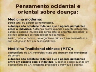 Pensamento ocidental e
       oriental sobre doença:
Medicina moderna:
perda total ou parcial da homeostase.
a doença não acontece toda vez que o agente patogênico
ataca o indivíduo. A doença ocorre quando o agente patogênico
agride o sistema imunológico (e/ou este se encontra debilitado) e
ele não consegue se restabelecer rapidamente.
Assim, quando doente, um organismo não está em homeostase e
sua autopoiese fica em desestabilizada.


Medicina Tradicional chinesa (MTC):
desequilíbrio do CHI (energias vitais que circulam nos meridianos
do corpo)
a doença não acontece toda vez que o agente patogênico
entra em contato com o indivíduo. A doença ocorre quando um
desequilíbrio do CHI existente predispõe o indivíduo à doença.
 