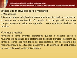 Estágios 
de 
mo1vação 
para 
a 
mudança 
ü Manutenção 
Seis 
meses 
após 
a 
adoção 
do 
novo 
comportamento, 
pode-­‐se 
considerar 
o 
usuário 
em 
manutenção. 
O 
desafio 
é 
o 
de 
persis1r 
no 
novo 
comportamento 
e 
evitar 
ou 
aprender 
com 
eventuais 
deslizes 
ou 
recaídas. 
ü Deslizes 
e 
recaídas 
Revelam-­‐se 
como 
eventos 
esperados 
quando 
o 
usuário 
busca 
a 
mudança 
de 
qualquer 
comportamento 
de 
longa 
duração. 
Revelam-­‐se, 
também, 
como 
oportunidades 
de 
aprendizagem 
em 
se 
tratando 
do 
reconhecimento 
de 
situações-­‐problema 
e 
do 
exercício 
de 
elaboração 
de 
novos 
planos 
de 
ação 
mais 
eficazes. 
 