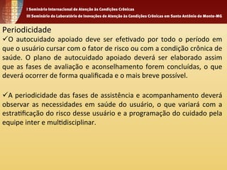 Periodicidade 
ü O 
autocuidado 
apoiado 
deve 
ser 
efe1vado 
por 
todo 
o 
período 
em 
que 
o 
usuário 
cursar 
com 
o 
fator 
de 
risco 
ou 
com 
a 
condição 
crônica 
de 
saúde. 
O 
plano 
de 
autocuidado 
apoiado 
deverá 
ser 
elaborado 
assim 
que 
as 
fases 
de 
avaliação 
e 
aconselhamento 
forem 
concluídas, 
o 
que 
deverá 
ocorrer 
de 
forma 
qualificada 
e 
o 
mais 
breve 
possível. 
ü A 
periodicidade 
das 
fases 
de 
assistência 
e 
acompanhamento 
deverá 
observar 
as 
necessidades 
em 
saúde 
do 
usuário, 
o 
que 
variará 
com 
a 
estra1ficação 
do 
risco 
desse 
usuário 
e 
a 
programação 
do 
cuidado 
pela 
equipe 
inter 
e 
mul1disciplinar. 
 