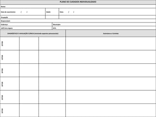 PLANO 
DE 
CUIDADOS 
INDIVIDUALIZADO 
Nome: 
Data 
de 
nascimento: 
/ 
/ 
Idade: 
Data: 
/ 
/ 
Ocupação 
Responsável: 
Endereço: 
Município: 
UAPS 
de 
origem: 
ACS: 
DIAGNÓSTICO 
E 
AVALIAÇÃO 
CLÍNICA 
(incluindo 
aspectos 
psicossociais) 
Assinatura 
e 
Carimbo 
SETOR 
SETOR 
SETOR 
SETOR 
SETOR 
SETOR 
 