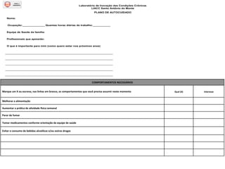 Laboratório de Inovação das Condições Crônicas 
LIACC Santo Antônio do Monte 
PLANO DE AUTOCUIDADO 
Nome: 
Ocupação:______________ Quantas horas diárias de trabalho:___________ 
Equipe de Saúde da família: 
Profissionais que apoiarão: 
O que é importante para mim (como quero estar nos próximos anos) 
COMPORTAMENTOS 
NECESSÁRIOS 
Marque 
um 
X 
ou 
escreva, 
nas 
linhas 
em 
branco, 
os 
comportamentos 
que 
você 
precisa 
assumir 
neste 
momento 
Qual 
(X) 
Interesse 
Melhorar 
a 
alimentação 
Aumentar 
a 
prá_ca 
de 
a_vidade 
`sica 
semanal 
Parar 
de 
fumar 
Tomar 
medicamentos 
conforme 
orientação 
da 
equipe 
de 
saúde 
Evitar 
o 
consumo 
de 
bebidas 
alcoólicas 
e/ou 
outras 
drogas 
 