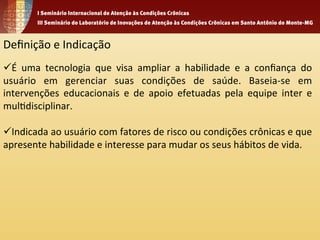 Definição 
e 
Indicação 
ü É 
uma 
tecnologia 
que 
visa 
ampliar 
a 
habilidade 
e 
a 
confiança 
do 
usuário 
em 
gerenciar 
suas 
condições 
de 
saúde. 
Baseia-­‐se 
em 
intervenções 
educacionais 
e 
de 
apoio 
efetuadas 
pela 
equipe 
inter 
e 
mul1disciplinar. 
ü Indicada 
ao 
usuário 
com 
fatores 
de 
risco 
ou 
condições 
crônicas 
e 
que 
apresente 
habilidade 
e 
interesse 
para 
mudar 
os 
seus 
hábitos 
de 
vida. 
 
