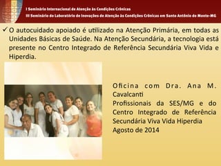 ü O 
autocuidado 
apoiado 
é 
u1lizado 
na 
Atenção 
Primária, 
em 
todas 
as 
Unidades 
Básicas 
de 
Saúde. 
Na 
Atenção 
Secundária, 
a 
tecnologia 
está 
presente 
no 
Centro 
Integrado 
de 
Referência 
Secundária 
Viva 
Vida 
e 
Hiperdia. 
Oficina 
com 
Dra . 
Ana 
M. 
Cavalcan1 
Profissionais 
da 
SES/MG 
e 
do 
Centro 
Integrado 
de 
Referência 
Secundária 
Viva 
Vida 
Hiperdia 
Agosto 
de 
2014 
 