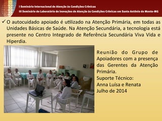 ü O 
autocuidado 
apoiado 
é 
u1lizado 
na 
Atenção 
Primária, 
em 
todas 
as 
Unidades 
Básicas 
de 
Saúde. 
Na 
Atenção 
Secundária, 
a 
tecnologia 
está 
presente 
no 
Centro 
Integrado 
de 
Referência 
Secundária 
Viva 
Vida 
e 
Hiperdia. 
Reunião 
do 
Grupo 
de 
Apoiadores 
com 
a 
presença 
das 
Gerentes 
da 
Atenção 
Primária. 
Suporte 
Técnico: 
Anna 
Luísa 
e 
Renata 
Julho 
de 
2014 
 