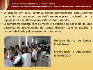 ü O 
usuário, 
em 
casa, 
con1nua 
sendo 
acompanhado 
pelos 
agentes 
comunitários 
de 
saúde, 
que 
verificam 
se 
o 
plano 
pactuado 
com 
a 
equipe 
inter 
e 
mul1disciplinar 
está 
sendo 
cumprido. 
ü O 
comprome1mento 
com 
as 
metas 
é 
estabelecido 
por 
meio 
de 
uma 
parceria: 
os 
profissionais 
de 
saúde 
dividem 
com 
o 
usuário 
a 
responsabilidade 
pelo 
sucesso 
do 
tratamento. 
Unidade 
Básica 
de 
Saúde 
Ponte 
Nova 
Profissionais 
e 
Apoiadores 
Julho 
de 
2014 
 