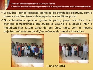 ü O 
usuário, 
periodicamente, 
par1cipa 
de 
a1vidades 
cole1vas, 
com 
a 
presença 
de 
familiares 
e 
da 
equipe 
inter 
e 
mul1disciplinar. 
ü No 
autocuidado 
apoiado, 
grupo 
de 
pares, 
grupo 
opera1vo 
e 
na 
atenção 
compar1lhada 
em 
grupo: 
o 
usuário 
e 
a 
equipe 
inter 
e 
mul1disciplinar 
fazem 
parte 
de 
um 
único 
1me, 
com 
o 
mesmo 
obje1vo: 
enfrentar 
as 
condições 
crônicas 
de 
maneira 
inovadora. 
Junho 
de 
2014 
 