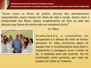 “Assim 
como 
as 
flores 
do 
jardim, 
através 
dos 
atendimentos 
especializados 
quero 
tornar-­‐me 
cheio 
de 
vida 
e 
saúde. 
Quero 
viver 
a 
simplicidade 
das 
flores. 
Quero 
simplesmente 
ser 
feliz 
ao 
lado 
das 
pessoas 
que 
fazem 
de 
minha 
vida 
um 
momento 
único”. 
-­‐Sr. 
Ildeu-­‐ 
Gradualmente, 
a 
autoes1ma 
foi 
recuperada 
e 
o 
desejo 
de 
viver 
se 
tornou 
presente. 
Sr. 
Ildeu 
encontrou 
apoio 
na 
equipe 
inter 
e 
mul1disciplinar 
para 
fazer 
o 
tratamento 
e 
conseguiu 
curar 
a 
lesão 
no 
pé. 
O 
diabetes 
está 
sob 
controle. 
Ele 
foi 
contratado 
como 
porteiro, 
por 
meio 
do 
projeto 
De 
Volta 
ao 
Trabalho. 
 
