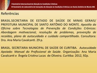 Referências 
BRASIL.SECRETARIA 
DE 
ESTADO 
DE 
SAÚDE 
DE 
MINAS 
GERAIS/ 
PREFEITURA 
MUNICIPAL 
DE 
SANTO 
ANTÔNIO 
DO 
MONTE. 
Apos%la 
da 
Oficina 
sobre 
Tecnologias 
de 
Prevenção 
de 
Condições 
Crônicas: 
Abordagem 
mo%vacional, 
resolução 
de 
problemas, 
prevenção 
de 
recaídas, 
plano 
de 
autocuidado 
e 
cuidado 
compar%lhado. 
Consultora: 
Dra. 
Ana 
Maria 
Cavalcan1. 
29 
p. 
BRASIL. 
SECRETARIA 
MUNICIPAL 
DE 
SAÚDE 
DE 
CURITIBA. 
Autocuidado 
Apoiado: 
Manual 
do 
Profissional 
de 
Saúde. 
Organização: 
Ana 
Maria 
Cavalcan1 
e 
Ângela 
Cris1na 
Lucas 
de 
Oliveira. 
Curi1ba: 
2012, 
92p. 
 