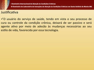 Jus1fica1va 
ü O 
usuário 
do 
serviço 
de 
saúde, 
tendo 
em 
vista 
o 
seu 
processo 
de 
cura 
ou 
controle 
da 
condição 
crônica, 
deixará 
de 
ser 
passivo 
e 
será 
agente 
a1vo 
por 
meio 
de 
adesão 
às 
mudanças 
necessárias 
ao 
seu 
es1lo 
de 
vida, 
favorecida 
por 
essa 
tecnologia. 
 