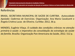 Referências 
BRASIL. 
SECRETARIA 
MUNICIPAL 
DE 
SAÚDE 
DE 
CURITIBA. 
Autocuidado 
Apoiado: 
Cadernos 
de 
Exercícios. 
Organização: 
Ana 
Maria 
Cavalcan1 
e 
Ângela 
Cris1na 
Lucas 
de 
Oliveira. 
Curi1ba: 
2012, 
36 
p. 
MENDES, 
Eugênio 
Vilaça. 
O 
cuidado 
das 
condições 
crônicas 
na 
atenção 
primária 
à 
saúde: 
o 
impera%vo 
da 
consolidação 
da 
estratégia 
da 
saúde 
da 
família. 
Brasília: 
Organização 
Pan-­‐Americana 
da 
Saúde, 
2012. 
512 
p. 
 