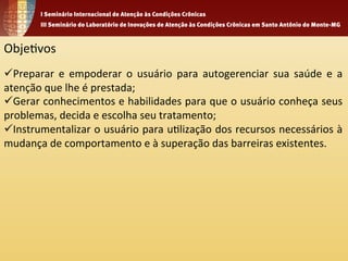Obje1vos 
ü Preparar 
e 
empoderar 
o 
usuário 
para 
autogerenciar 
sua 
saúde 
e 
a 
atenção 
que 
lhe 
é 
prestada; 
ü Gerar 
conhecimentos 
e 
habilidades 
para 
que 
o 
usuário 
conheça 
seus 
problemas, 
decida 
e 
escolha 
seu 
tratamento; 
ü Instrumentalizar 
o 
usuário 
para 
u1lização 
dos 
recursos 
necessários 
à 
mudança 
de 
comportamento 
e 
à 
superação 
das 
barreiras 
existentes. 
 