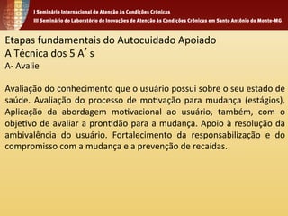 Etapas 
fundamentais 
do 
Autocuidado 
Apoiado 
A 
Técnica 
dos 
5 
A’s 
A-­‐ 
Avalie 
Avaliação 
do 
conhecimento 
que 
o 
usuário 
possui 
sobre 
o 
seu 
estado 
de 
saúde. 
Avaliação 
do 
processo 
de 
mo1vação 
para 
mudança 
(estágios). 
Aplicação 
da 
abordagem 
mo1vacional 
ao 
usuário, 
também, 
com 
o 
obje1vo 
de 
avaliar 
a 
pron1dão 
para 
a 
mudança. 
Apoio 
à 
resolução 
da 
ambivalência 
do 
usuário. 
Fortalecimento 
da 
responsabilização 
e 
do 
compromisso 
com 
a 
mudança 
e 
a 
prevenção 
de 
recaídas. 
 