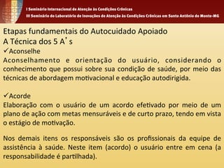Etapas 
fundamentais 
do 
Autocuidado 
Apoiado 
A 
Técnica 
dos 
5 
A’s 
ü Aconselhe 
Aconselhamento 
e 
orientação 
do 
usuário, 
considerando 
o 
conhecimento 
que 
possui 
sobre 
sua 
condição 
de 
saúde, 
por 
meio 
das 
técnicas 
de 
abordagem 
mo1vacional 
e 
educação 
autodirigida. 
ü Acorde 
Elaboração 
com 
o 
usuário 
de 
um 
acordo 
efe1vado 
por 
meio 
de 
um 
plano 
de 
ação 
com 
metas 
mensuráveis 
e 
de 
curto 
prazo, 
tendo 
em 
vista 
o 
estágio 
de 
mo1vação. 
Nos 
demais 
itens 
os 
responsáveis 
são 
os 
profissionais 
da 
equipe 
de 
assistência 
à 
saúde. 
Neste 
item 
(acordo) 
o 
usuário 
entre 
em 
cena 
(a 
responsabilidade 
é 
par1lhada). 
 