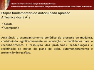 Etapas 
fundamentais 
do 
Autocuidado 
Apoiado 
A 
Técnica 
dos 
5 
A’s 
ü Assista 
ü Acompanhe 
Assistência 
e 
acompanhamento 
periódico 
do 
processo 
de 
mudança, 
contribuindo 
significa1vamente 
na 
aquisição 
de 
habilidades 
para 
o 
reconhecimento 
e 
resolução 
dos 
problemas, 
readequações 
e 
redefinição 
de 
metas 
do 
plano 
de 
ação, 
automonitoramento 
e 
prevenção 
de 
recaídas. 
 